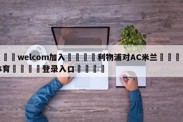 🌾welcom加入🌾利物浦对AC米兰🐳球探体育🐳登录入口🐳