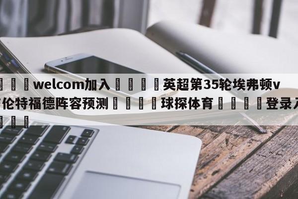 🌾welcom加入🌾英超第35轮埃弗顿vs布伦特福德阵容预测🐳球探体育🐳登录入口🐳