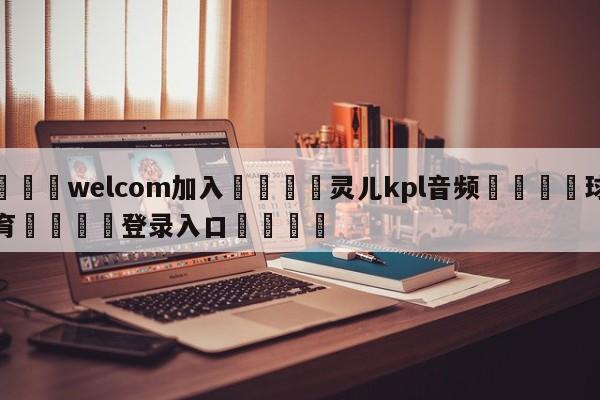 🌾welcom加入🌾灵儿kpl音频🐳球探体育🐳登录入口🐳