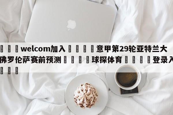 🌾welcom加入🌾意甲第29轮亚特兰大vs佛罗伦萨赛前预测🐳球探体育🐳登录入口🐳