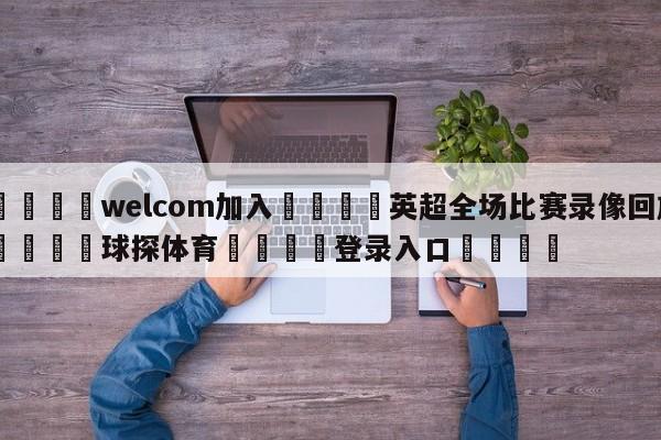 🌾welcom加入🌾英超全场比赛录像回放🐳球探体育🐳登录入口🐳