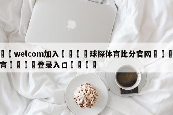 🌾welcom加入🌾球探体育比分官网🐳球探体育🐳登录入口🐳