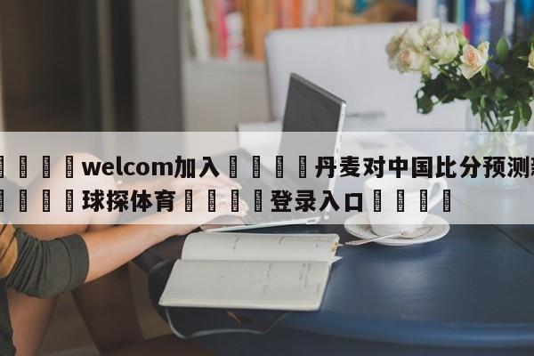 🌾welcom加入🌾丹麦对中国比分预测新🐳球探体育🐳登录入口🐳