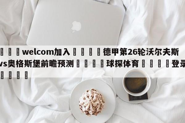 🌾welcom加入🌾德甲第26轮沃尔夫斯堡vs奥格斯堡前瞻预测🐳球探体育🐳登录入口🐳