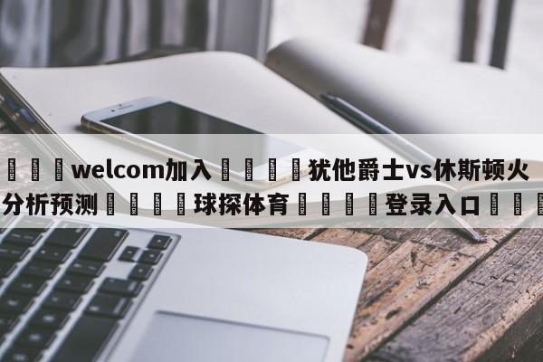 🌾welcom加入🌾犹他爵士vs休斯顿火箭分析预测🐳球探体育🐳登录入口🐳