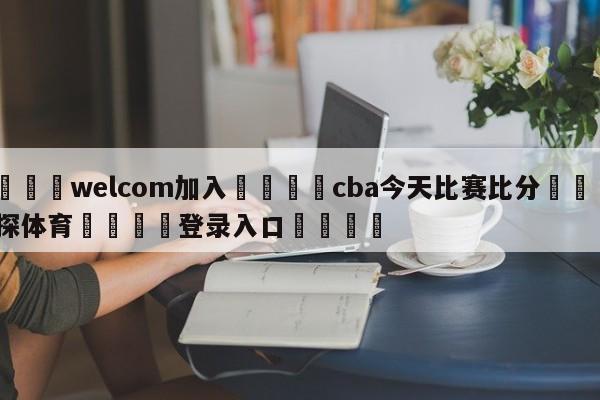 🌾welcom加入🌾cba今天比赛比分🐳球探体育🐳登录入口🐳