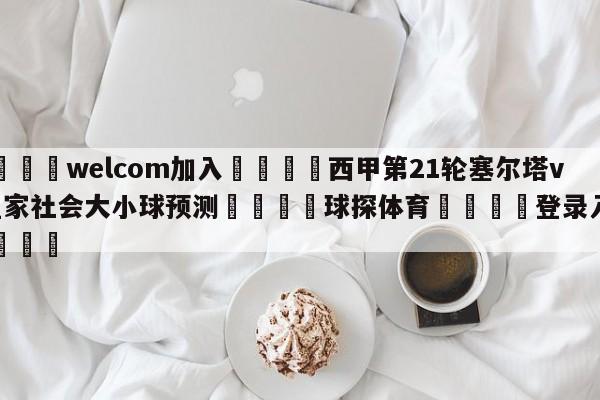 🌾welcom加入🌾西甲第21轮塞尔塔vs皇家社会大小球预测🐳球探体育🐳登录入口🐳