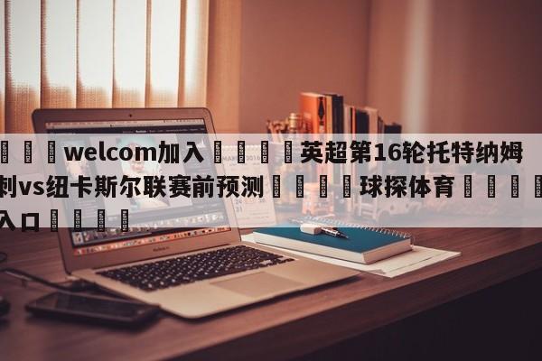 🌾welcom加入🌾英超第16轮托特纳姆热刺vs纽卡斯尔联赛前预测🐳球探体育🐳登录入口🐳