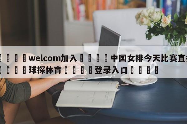 🌾welcom加入🌾中国女排今天比赛直播🐳球探体育🐳登录入口🐳