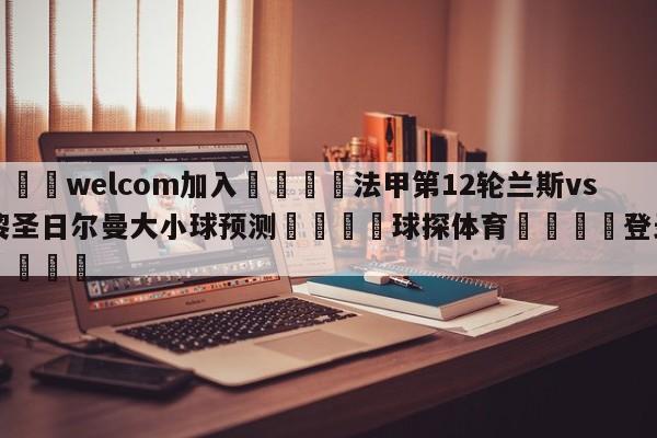 🌾welcom加入🌾法甲第12轮兰斯vs巴黎圣日尔曼大小球预测🐳球探体育🐳登录入口🐳