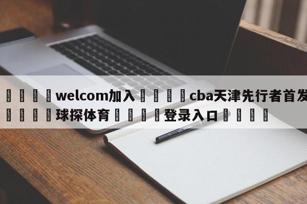 🌾welcom加入🌾cba天津先行者首发🐳球探体育🐳登录入口🐳