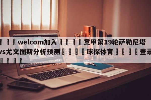 🌾welcom加入🌾意甲第19轮萨勒尼塔纳vs尤文图斯分析预测🐳球探体育🐳登录入口🐳