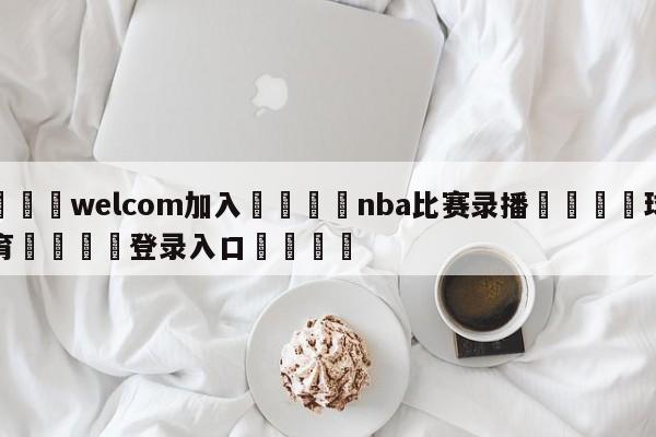 🌾welcom加入🌾nba比赛录播🐳球探体育🐳登录入口🐳