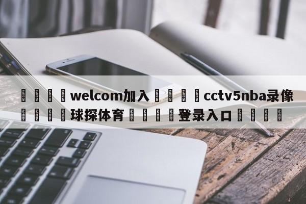 🌾welcom加入🌾cctv5nba录像🐳球探体育🐳登录入口🐳