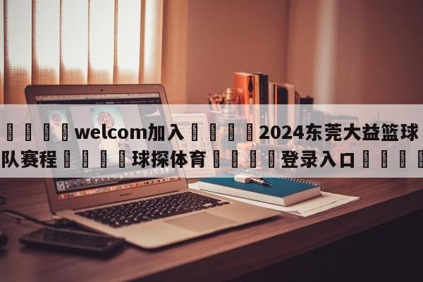 🌾welcom加入🌾2024东莞大益篮球队赛程🐳球探体育🐳登录入口🐳