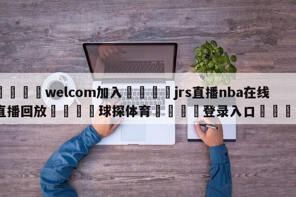 🌾welcom加入🌾jrs直播nba在线直播回放🐳球探体育🐳登录入口🐳