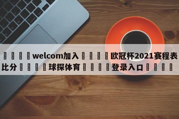 🌾welcom加入🌾欧冠杯2021赛程表比分🐳球探体育🐳登录入口🐳