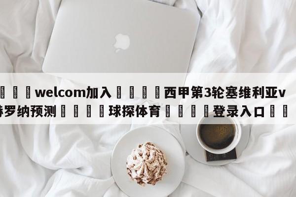 🌾welcom加入🌾西甲第3轮塞维利亚vs赫罗纳预测🐳球探体育🐳登录入口🐳