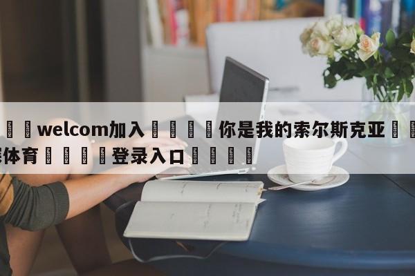 🌾welcom加入🌾你是我的索尔斯克亚🐳球探体育🐳登录入口🐳