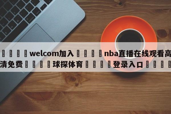 🌾welcom加入🌾nba直播在线观看高清免费🐳球探体育🐳登录入口🐳