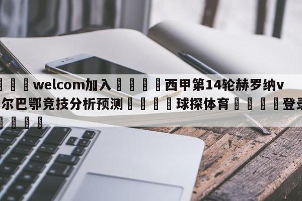 🌾welcom加入🌾西甲第14轮赫罗纳vs毕尔巴鄂竞技分析预测🐳球探体育🐳登录入口🐳