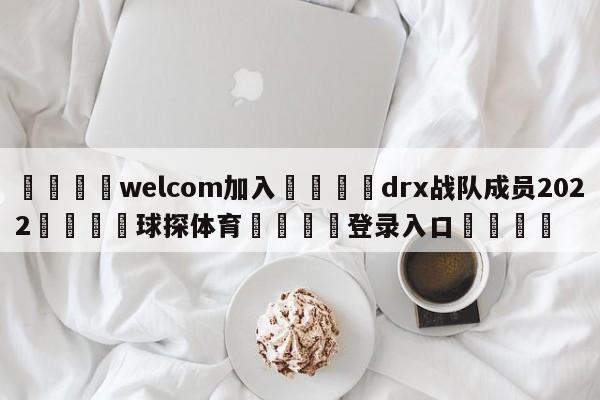 🌾welcom加入🌾drx战队成员2022🐳球探体育🐳登录入口🐳