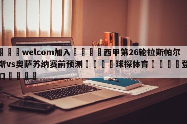 🌾welcom加入🌾西甲第26轮拉斯帕尔马斯vs奥萨苏纳赛前预测🐳球探体育🐳登录入口🐳