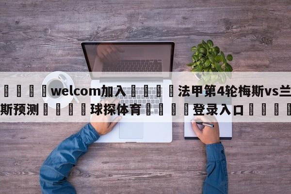 🌾welcom加入🌾法甲第4轮梅斯vs兰斯预测🐳球探体育🐳登录入口🐳