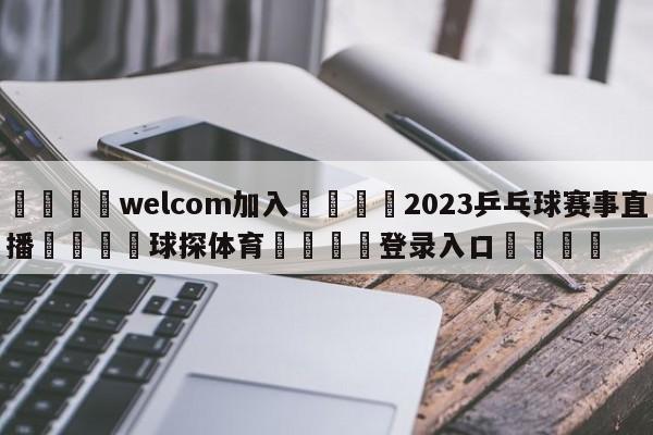 🌾welcom加入🌾2023乒乓球赛事直播🐳球探体育🐳登录入口🐳