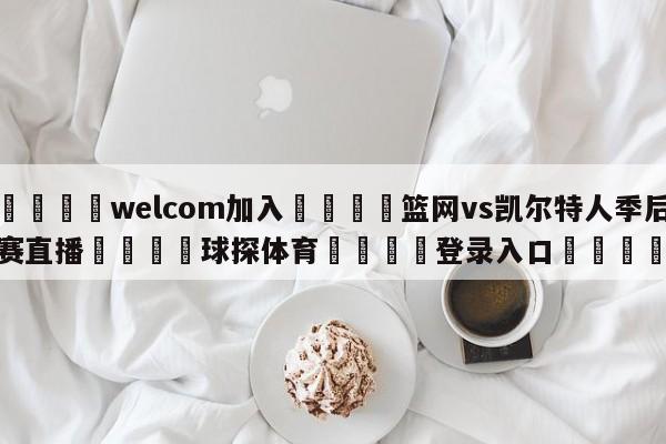 🌾welcom加入🌾篮网vs凯尔特人季后赛直播🐳球探体育🐳登录入口🐳