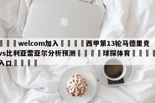 🌾welcom加入🌾西甲第13轮马德里竞技vs比利亚雷亚尔分析预测🐳球探体育🐳登录入口🐳