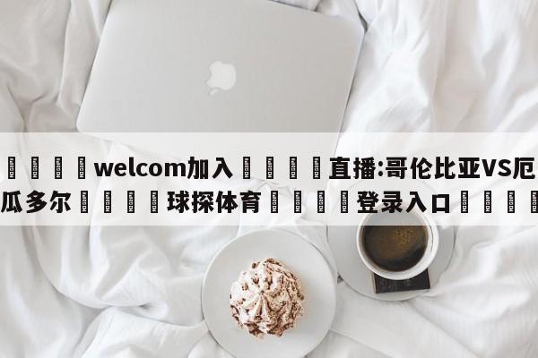 🌾welcom加入🌾直播:哥伦比亚VS厄瓜多尔🐳球探体育🐳登录入口🐳