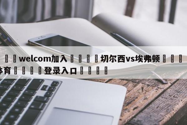 🌾welcom加入🌾切尔西vs埃弗顿🐳球探体育🐳登录入口🐳