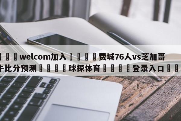 🌾welcom加入🌾费城76人vs芝加哥公牛比分预测🐳球探体育🐳登录入口🐳