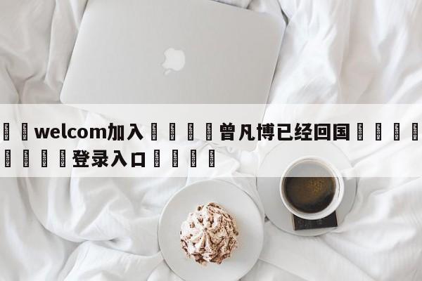 🌾welcom加入🌾曾凡博已经回国🐳球探体育🐳登录入口🐳