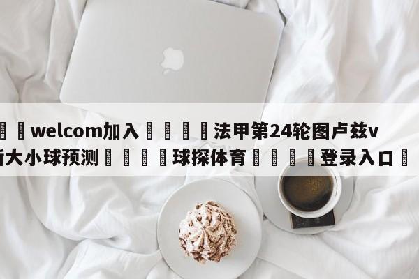 🌾welcom加入🌾法甲第24轮图卢兹vs尼斯大小球预测🐳球探体育🐳登录入口🐳