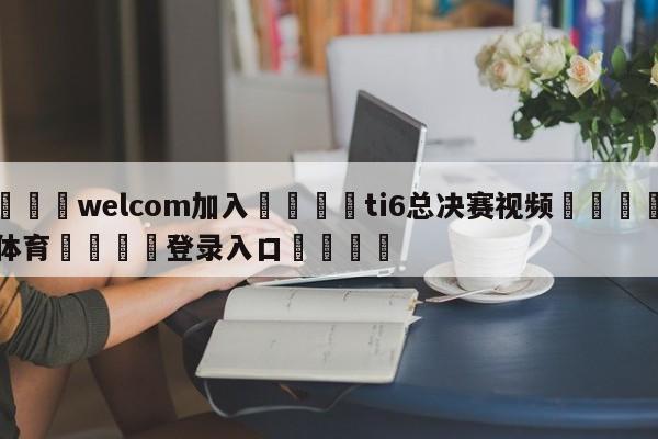 🌾welcom加入🌾ti6总决赛视频🐳球探体育🐳登录入口🐳