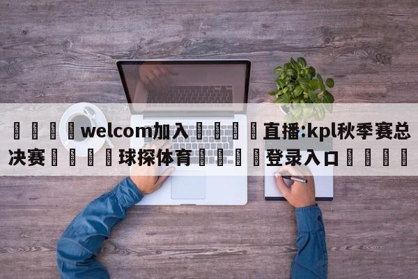 🌾welcom加入🌾直播:kpl秋季赛总决赛🐳球探体育🐳登录入口🐳