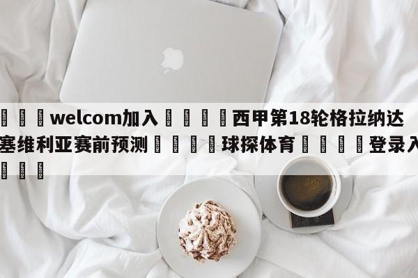 🌾welcom加入🌾西甲第18轮格拉纳达vs塞维利亚赛前预测🐳球探体育🐳登录入口🐳