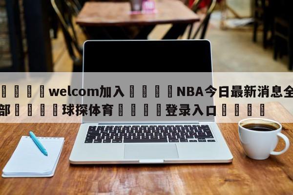 🌾welcom加入🌾NBA今日最新消息全部🐳球探体育🐳登录入口🐳