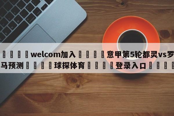 🌾welcom加入🌾意甲第5轮都灵vs罗马预测🐳球探体育🐳登录入口🐳