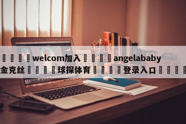 🌾welcom加入🌾angelababy金克丝🐳球探体育🐳登录入口🐳