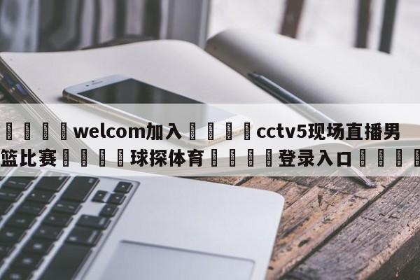 🌾welcom加入🌾cctv5现场直播男篮比赛🐳球探体育🐳登录入口🐳