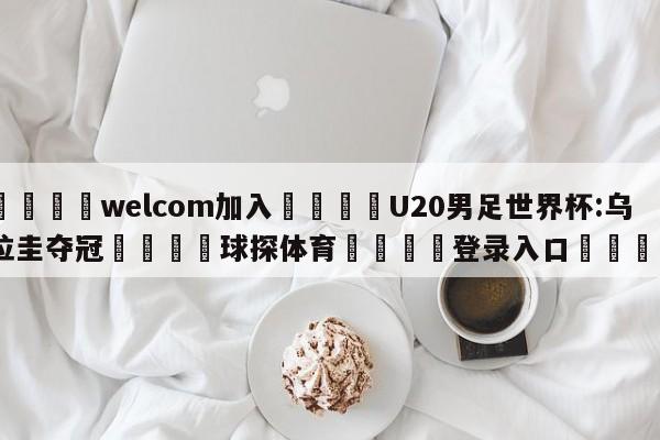 🌾welcom加入🌾U20男足世界杯:乌拉圭夺冠🐳球探体育🐳登录入口🐳