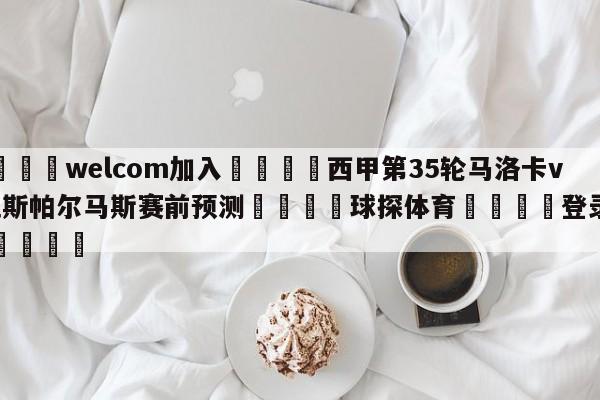 🌾welcom加入🌾西甲第35轮马洛卡vs拉斯帕尔马斯赛前预测🐳球探体育🐳登录入口🐳