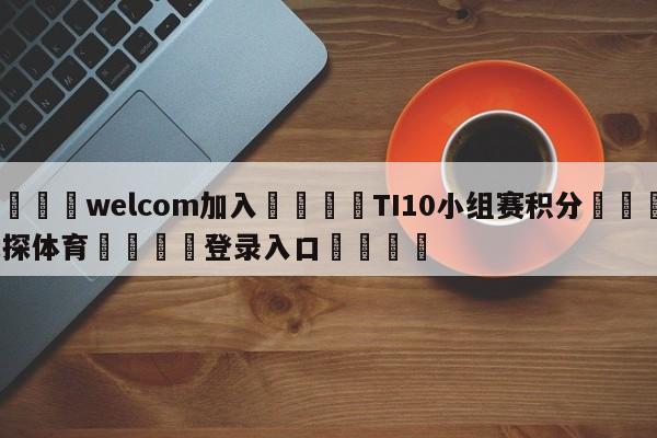 🌾welcom加入🌾TI10小组赛积分🐳球探体育🐳登录入口🐳