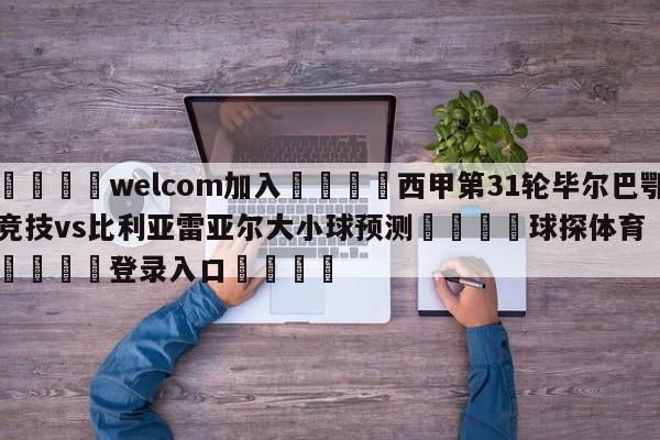 🌾welcom加入🌾西甲第31轮毕尔巴鄂竞技vs比利亚雷亚尔大小球预测🐳球探体育🐳登录入口🐳