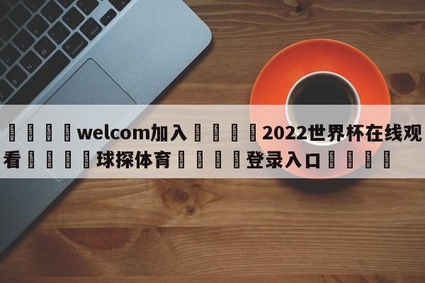 🌾welcom加入🌾2022世界杯在线观看🐳球探体育🐳登录入口🐳