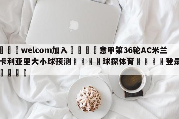 🌾welcom加入🌾意甲第36轮AC米兰vs卡利亚里大小球预测🐳球探体育🐳登录入口🐳