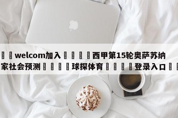 🌾welcom加入🌾西甲第15轮奥萨苏纳vs皇家社会预测🐳球探体育🐳登录入口🐳